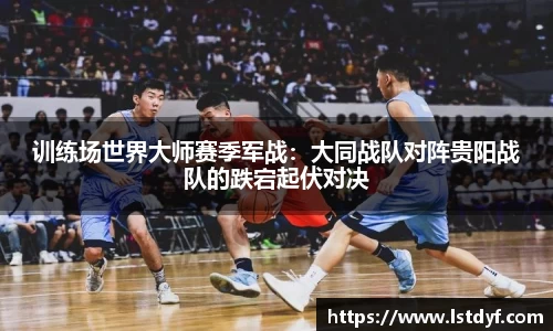 训练场世界大师赛季军战：大同战队对阵贵阳战队的跌宕起伏对决